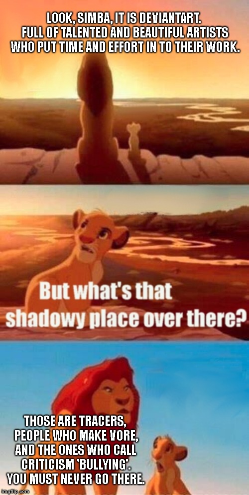 Deviantart in a nutshell. | LOOK, SIMBA, IT IS DEVIANTART. FULL OF TALENTED AND BEAUTIFUL ARTISTS WHO PUT TIME AND EFFORT IN TO THEIR WORK. THOSE ARE TRACERS, PEOPLE WHO MAKE VORE, AND THE ONES WHO CALL CRITICISM 'BULLYING'. YOU MUST NEVER GO THERE. | image tagged in memes,simba shadowy place,deviantart | made w/ Imgflip meme maker