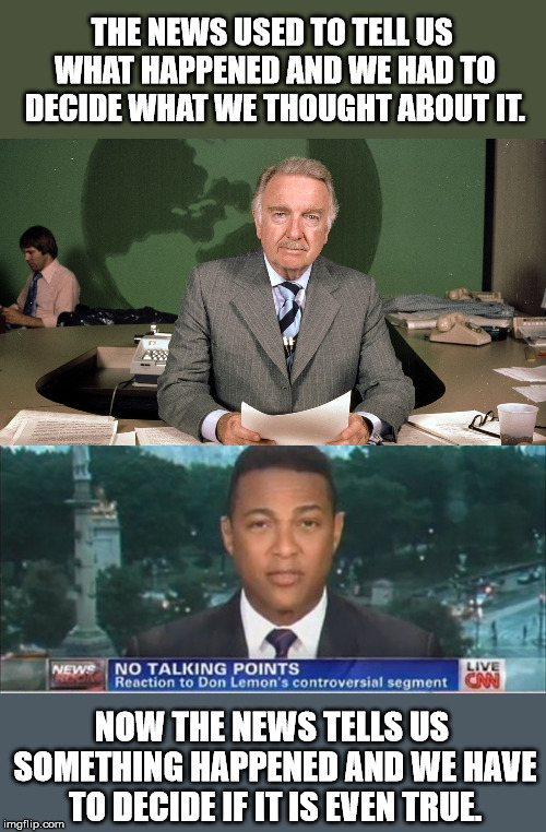 The day of the journalist is gone. Now all we have are talking heads. | THE NEWS USED TO TELL US WHAT HAPPENED AND WE HAD TO DECIDE WHAT WE THOUGHT ABOUT IT. NOW THE NEWS TELLS US SOMETHING HAPPENED AND WE HAVE TO DECIDE IF IT IS EVEN TRUE. | image tagged in cronkite,don lemon | made w/ Imgflip meme maker