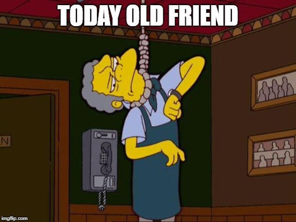 TODAY OLD FRIEND | image tagged in simpsons moe noose | made w/ Imgflip meme maker