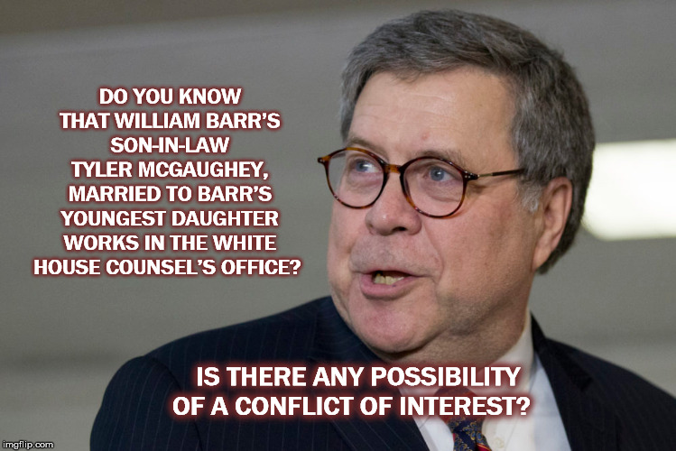 Barr Family Business  | DO YOU KNOW THAT WILLIAM BARR’S SON-IN-LAW TYLER MCGAUGHEY, MARRIED TO BARR’S YOUNGEST DAUGHTER WORKS IN THE WHITE HOUSE COUNSEL’S OFFICE? IS THERE ANY POSSIBILITY OF A CONFLICT OF INTEREST? | image tagged in mueller,barr,releasethefullmuellerreport,conflictofinterest,trump,mega | made w/ Imgflip meme maker