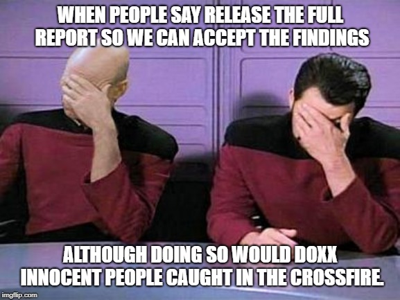 double face palm | WHEN PEOPLE SAY RELEASE THE FULL REPORT SO WE CAN ACCEPT THE FINDINGS; ALTHOUGH DOING SO WOULD DOXX INNOCENT PEOPLE CAUGHT IN THE CROSSFIRE. | image tagged in double face palm | made w/ Imgflip meme maker