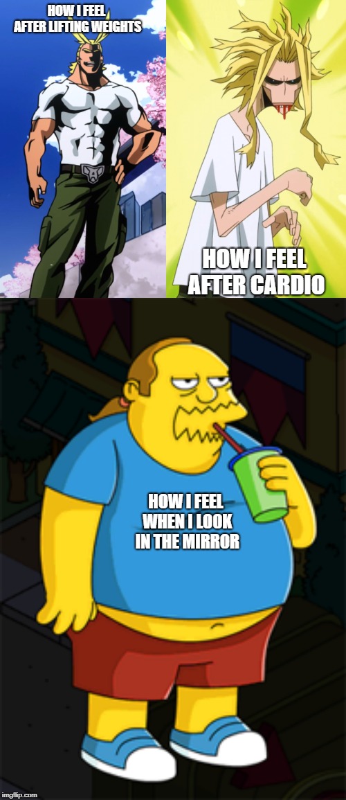Just started going to the gym.  Long way to go. | HOW I FEEL AFTER LIFTING WEIGHTS; HOW I FEEL AFTER CARDIO; HOW I FEEL WHEN I LOOK IN THE MIRROR | image tagged in cardio,weight lifting,overweight,allmight,comic book guy,my hero academia | made w/ Imgflip meme maker