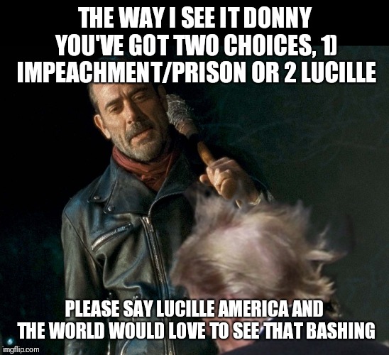 Negan Trump  | THE WAY I SEE IT DONNY YOU'VE GOT TWO CHOICES, 1) IMPEACHMENT/PRISON OR 2 LUCILLE; PLEASE SAY LUCILLE AMERICA AND THE WORLD WOULD LOVE TO SEE THAT BASHING | image tagged in negan trump | made w/ Imgflip meme maker