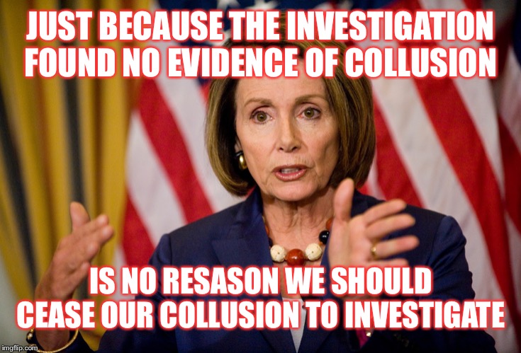 We’re not even trying to deny our obvious witch hunting anymore  | JUST BECAUSE THE INVESTIGATION FOUND NO EVIDENCE OF COLLUSION; IS NO RESASON WE SHOULD CEASE OUR COLLUSION TO INVESTIGATE | image tagged in nancy pelosi we need to pass the aca to find out what's in it | made w/ Imgflip meme maker