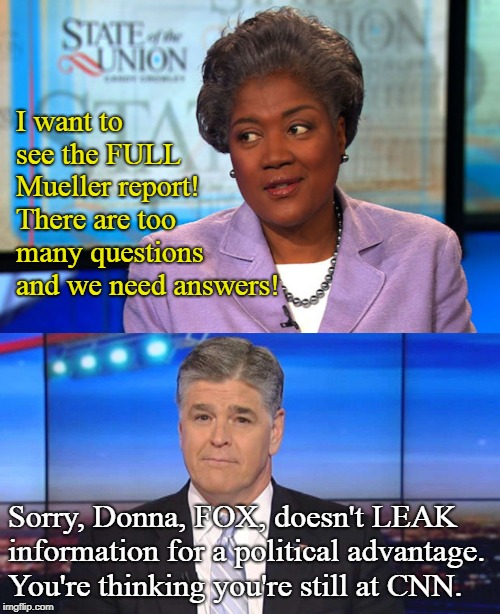Fix any debates lately? | I want to see the FULL Mueller report! There are too many questions and we need answers! Sorry, Donna, FOX, doesn't LEAK information for a political advantage. You're thinking you're still at CNN. | image tagged in sean hannity,donna brazile,fox news,conservatives,media bias,funny | made w/ Imgflip meme maker