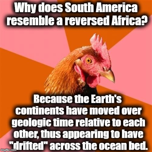 Anti Joke Chicken | Why does South America resemble a reversed Africa? Because the Earth's continents have moved over geologic time relative to each other, thus appearing to have "drifted" across the ocean bed. | image tagged in memes,anti joke chicken | made w/ Imgflip meme maker