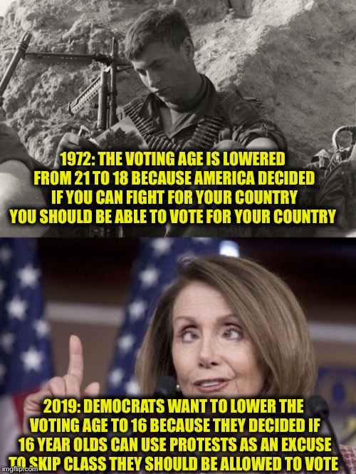 And more importantly to expand their voting base... | 1972: THE VOTING AGE IS LOWERED FROM 21 TO 18 BECAUSE AMERICA DECIDED IF YOU CAN FIGHT FOR YOUR COUNTRY YOU SHOULD BE ABLE TO VOTE FOR YOUR COUNTRY; 2019: DEMOCRATS WANT TO LOWER THE VOTING AGE TO 16 BECAUSE THEY DECIDED IF 16 YEAR OLDS CAN USE PROTESTS AS AN EXCUSE TO SKIP CLASS THEY SHOULD BE ALLOWED TO VOTE | image tagged in nancy pelosi,democrats,democratic party,democrat congressmen,libtards,liberal logic | made w/ Imgflip meme maker