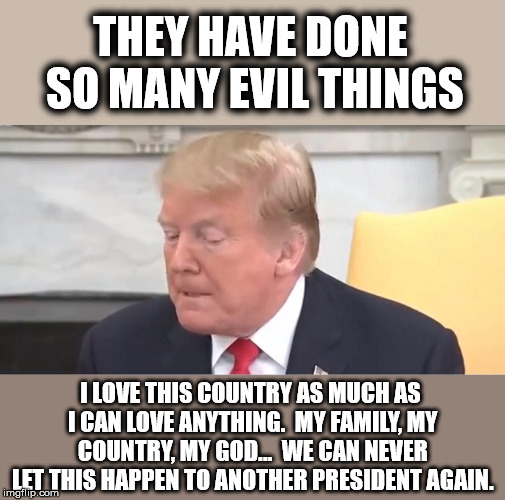 THEY HAVE DONE SO MANY EVIL THINGS; I LOVE THIS COUNTRY AS MUCH AS I CAN LOVE ANYTHING.  MY FAMILY, MY COUNTRY, MY GOD...  WE CAN NEVER LET THIS HAPPEN TO ANOTHER PRESIDENT AGAIN. | made w/ Imgflip meme maker