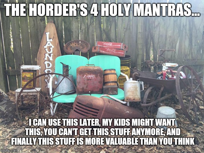Hoarders | THE HORDER'S 4 HOLY MANTRAS... I CAN USE THIS LATER, MY KIDS MIGHT WANT THIS, YOU CAN'T GET THIS STUFF ANYMORE, AND FINALLY THIS STUFF IS MORE VALUABLE THAN YOU THINK | image tagged in junk | made w/ Imgflip meme maker