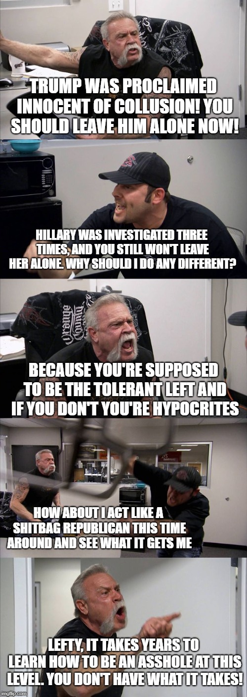 Not a peep from you "lock her up"ers if Dems keep trying.  Seriously. | TRUMP WAS PROCLAIMED INNOCENT OF COLLUSION! YOU SHOULD LEAVE HIM ALONE NOW! HILLARY WAS INVESTIGATED THREE TIMES, AND YOU STILL WON'T LEAVE HER ALONE. WHY SHOULD I DO ANY DIFFERENT? BECAUSE YOU'RE SUPPOSED TO BE THE TOLERANT LEFT AND IF YOU DON'T YOU'RE HYPOCRITES; HOW ABOUT I ACT LIKE A SHITBAG REPUBLICAN THIS TIME AROUND AND SEE WHAT IT GETS ME; LEFTY, IT TAKES YEARS TO LEARN HOW TO BE AN ASSHOLE AT THIS LEVEL. YOU DON'T HAVE WHAT IT TAKES! | image tagged in memes,american chopper argument,lock her up,lock him up | made w/ Imgflip meme maker