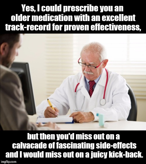 Doctor and patient |  Yes, I could prescribe you an older medication with an excellent track-record for proven effectiveness, but then you'd miss out on a calvacade of fascinating side-effects and I would miss out on a juicy kick-back. | image tagged in doctor and patient,big pharma,dark humor | made w/ Imgflip meme maker