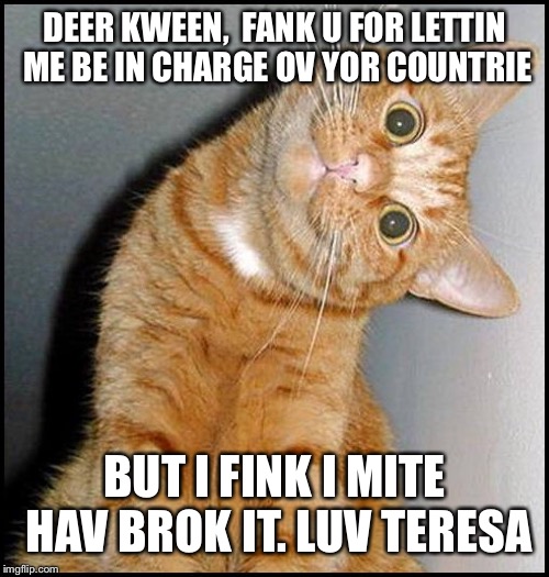 Breaking news: Leaked correspondence from Downing St to Buckingham Palace... | DEER KWEEN,

FANK U FOR LETTIN ME BE IN CHARGE OV YOR COUNTRIE; BUT I FINK I MITE HAV BROK IT.
LUV TERESA | image tagged in brexit,breaking news,politics | made w/ Imgflip meme maker