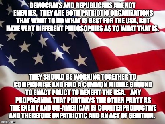 American flag | DEMOCRATS AND REPUBLICANS ARE NOT ENEMIES.

THEY ARE BOTH PATRIOTIC ORGANIZATIONS THAT WANT TO DO WHAT IS BEST FOR THE USA, BUT HAVE VERY DIFFERENT PHILOSOPHIES AS TO WHAT THAT IS. THEY SHOULD BE WORKING TOGETHER TO COMPROMISE AND FIND A COMMON MIDDLE GROUND TO ENACT POLICY TO BENEFIT THE USA.  

ANY PROPAGANDA THAT PORTRAYS THE OTHER PARTY AS THE ENEMY AND UN-AMERICAN IS COUNTERPRODUCTIVE AND THEREFORE UNPATRIOTIC AND AN ACT OF SEDITION. | image tagged in american flag | made w/ Imgflip meme maker