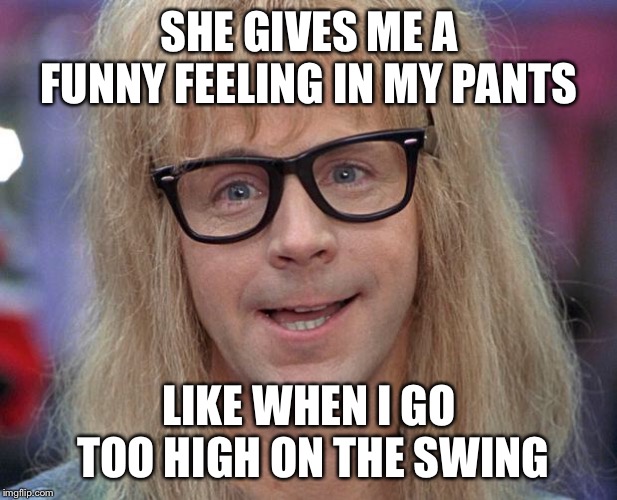 GARTH | SHE GIVES ME A FUNNY FEELING IN MY PANTS LIKE WHEN I GO TOO HIGH ON THE SWING | image tagged in garth | made w/ Imgflip meme maker