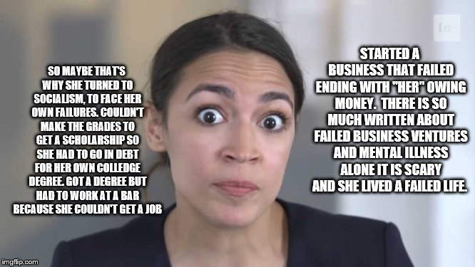 Crazy Alexandria Ocasio-Cortez | SO MAYBE THAT'S WHY SHE TURNED TO SOCIALISM, TO FACE HER OWN FAILURES. COULDN'T MAKE THE GRADES TO GET A SCHOLARSHIP SO SHE HAD TO GO IN DEBT FOR HER OWN COLLEDGE DEGREE. GOT A DEGREE BUT HAD TO WORK AT A BAR BECAUSE SHE COULDN'T GET A JOB; STARTED A BUSINESS THAT FAILED ENDING WITH "HER" OWING MONEY.  THERE IS SO MUCH WRITTEN ABOUT FAILED BUSINESS VENTURES AND MENTAL ILLNESS ALONE IT IS SCARY AND SHE LIVED A FAILED LIFE. | image tagged in crazy alexandria ocasio-cortez | made w/ Imgflip meme maker