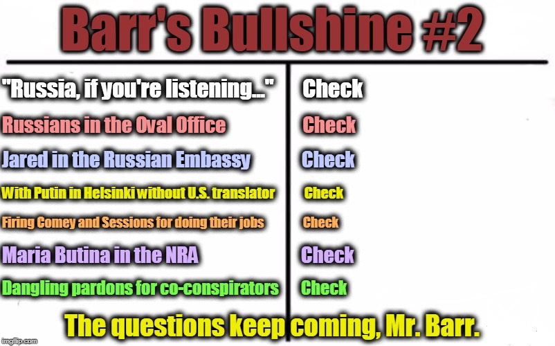 Barr's Bullshine #2; "Russia, if you're listening..."       Check; Russians in the Oval Office                     Check; Jared in the Russian Embassy              Check; With Putin in Helsinki without U.S. translator    
     
Check; Firing Comey and Sessions for doing their jobs                Check; Maria Butina in the NRA                            Check; Dangling pardons for co-conspirators       Check; The questions keep coming, Mr. Barr. | image tagged in trump,russia,barr,putin,nra,traitor | made w/ Imgflip meme maker