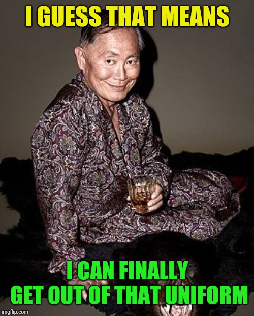 George Takei | I GUESS THAT MEANS I CAN FINALLY GET OUT OF THAT UNIFORM | image tagged in george takei | made w/ Imgflip meme maker