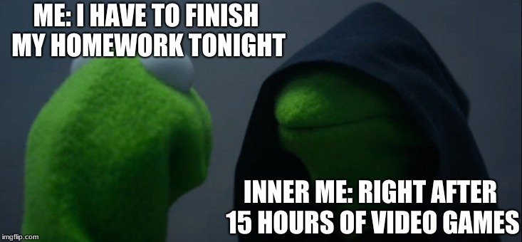 Evil Kermit Meme | ME: I HAVE TO FINISH MY HOMEWORK TONIGHT; INNER ME: RIGHT AFTER 15 HOURS OF VIDEO GAMES | image tagged in memes,evil kermit | made w/ Imgflip meme maker