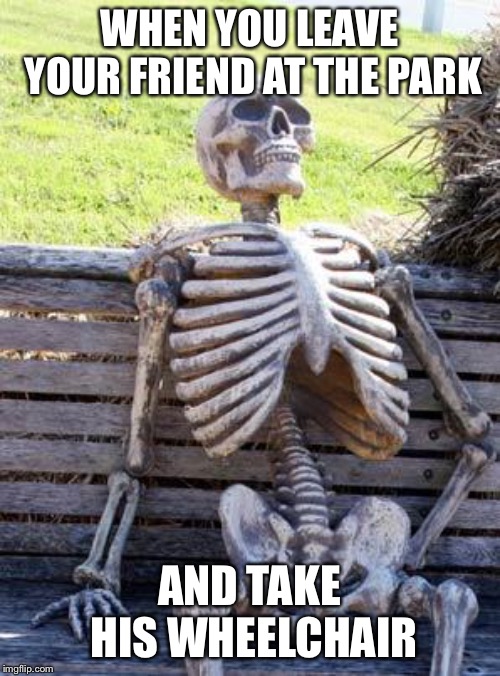 Waiting Skeleton Meme | WHEN YOU LEAVE YOUR FRIEND AT THE PARK; AND TAKE HIS WHEELCHAIR | image tagged in memes,waiting skeleton | made w/ Imgflip meme maker