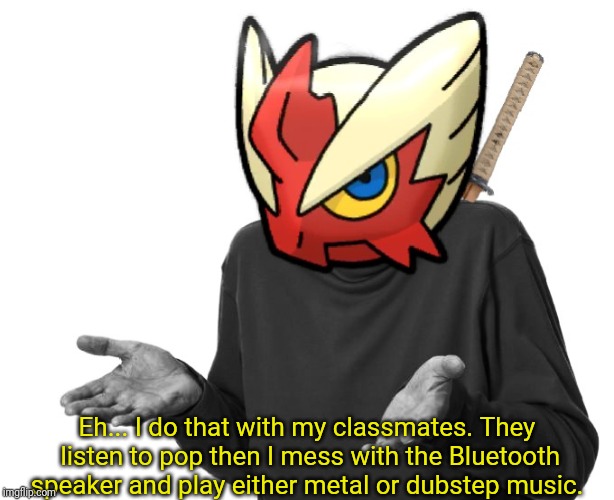 I guess I'll (Blaze the Blaziken) | Eh... I do that with my classmates. They listen to pop then I mess with the Bluetooth speaker and play either metal or dubstep music. | image tagged in i guess i'll blaze the blaziken | made w/ Imgflip meme maker