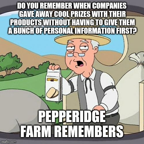 Pepperidge Farm Remembers | DO YOU REMEMBER WHEN COMPANIES GAVE AWAY COOL PRIZES WITH THEIR PRODUCTS WITHOUT HAVING TO GIVE THEM A BUNCH OF PERSONAL INFORMATION FIRST? PEPPERIDGE FARM REMEMBERS | image tagged in memes,pepperidge farm remembers,AdviceAnimals | made w/ Imgflip meme maker