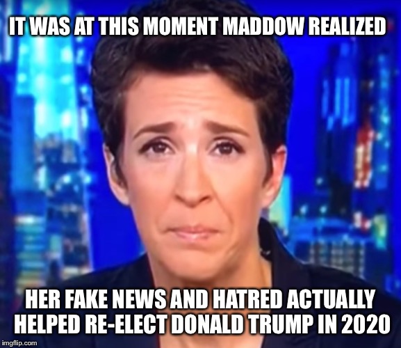 Will the mainstream media ever learn? Let’s hope not. | IT WAS AT THIS MOMENT MADDOW REALIZED; HER FAKE NEWS AND HATRED ACTUALLY HELPED RE-ELECT DONALD TRUMP IN 2020 | image tagged in maddow,fake news,mainstream media,trump 2020,political meme | made w/ Imgflip meme maker