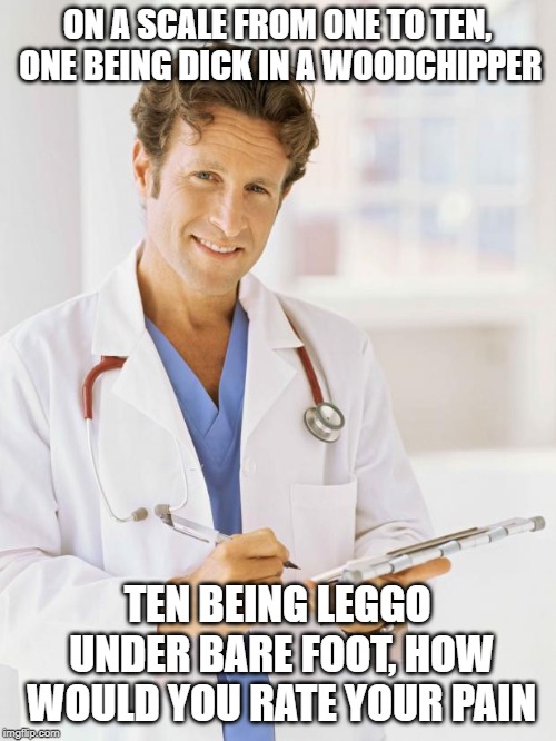 Doctor | ON A SCALE FROM ONE TO TEN, ONE BEING DICK IN A WOODCHIPPER TEN BEING LEGGO UNDER BARE FOOT, HOW WOULD YOU RATE YOUR PAIN | image tagged in doctor | made w/ Imgflip meme maker