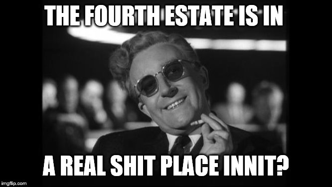 dr strangelove | THE FOURTH ESTATE IS IN A REAL SHIT PLACE INNIT? | image tagged in dr strangelove | made w/ Imgflip meme maker