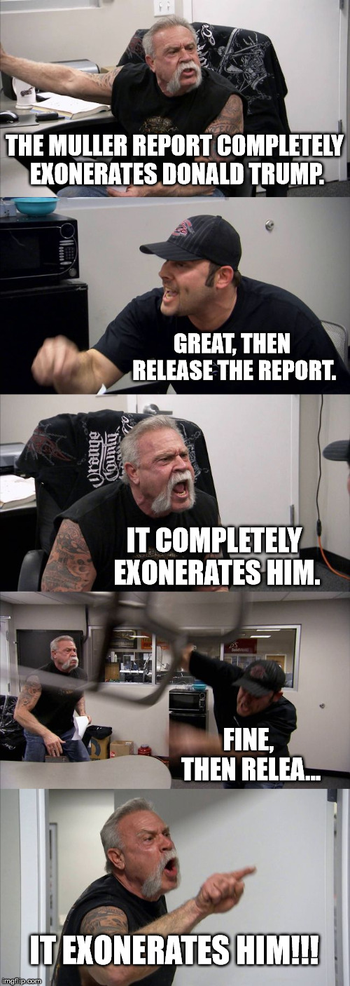 American Chopper Argument | THE MULLER REPORT COMPLETELY EXONERATES DONALD TRUMP. GREAT, THEN RELEASE THE REPORT. IT COMPLETELY EXONERATES HIM. FINE, THEN RELEA... IT EXONERATES HIM!!! | image tagged in memes,american chopper argument | made w/ Imgflip meme maker