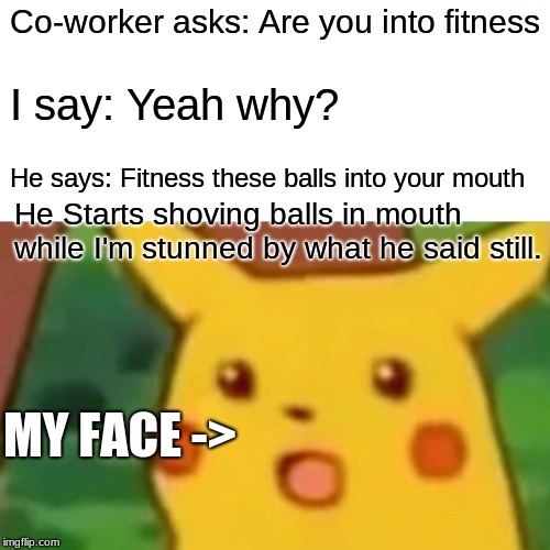 Surprised Pikachu Meme | Co-worker asks: Are you into fitness; I say: Yeah why? He says: Fitness these balls into your mouth; He Starts shoving balls in mouth while I'm stunned by what he said still. MY FACE -> | image tagged in memes,surprised pikachu | made w/ Imgflip meme maker