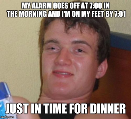 10 Guy | MY ALARM GOES OFF AT 7:00 IN THE MORNING AND I'M ON MY FEET BY 7:01; JUST IN TIME FOR DINNER | image tagged in memes,10 guy | made w/ Imgflip meme maker