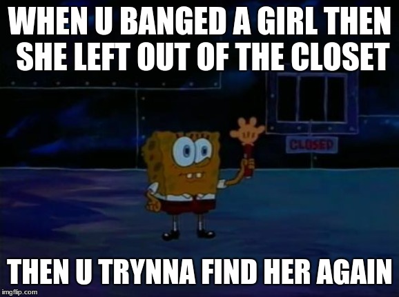 Spongebob Advanced Darkness | WHEN U BANGED A GIRL THEN SHE LEFT OUT OF THE CLOSET; THEN U TRYNNA FIND HER AGAIN | image tagged in spongebob advanced darkness | made w/ Imgflip meme maker