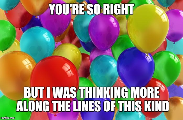 BIRTHDAY Balloons | YOU'RE SO RIGHT BUT I WAS THINKING MORE ALONG THE LINES OF THIS KIND | image tagged in birthday balloons | made w/ Imgflip meme maker
