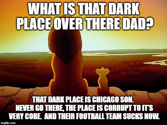 Lion King | WHAT IS THAT DARK PLACE OVER THERE DAD? THAT DARK PLACE IS CHICAGO SON.  NEVER GO THERE, THE PLACE IS CORRUPT TO IT'S VERY CORE.  AND THEIR FOOTBALL TEAM SUCKS NOW. | image tagged in memes,lion king | made w/ Imgflip meme maker