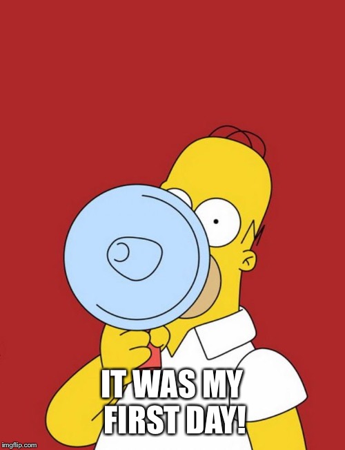 Homer megaphone | IT WAS MY FIRST DAY! | image tagged in homer megaphone | made w/ Imgflip meme maker