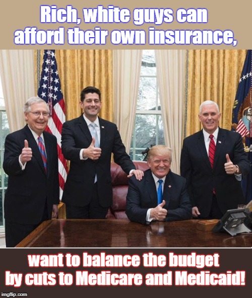 Rich, white guys make the law to benefit themselves. | Rich, white guys can afford their own insurance, want to balance the budget by cuts to Medicare and Medicaid! | image tagged in trump pence mcconnell ryan,trump,medicare cuts,medicaid cuts,we don't care about you,we have ours | made w/ Imgflip meme maker