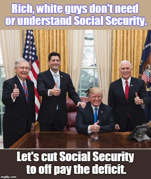 Rich, white guys have plenty of retirement money. | Rich, white guys don't need or understand Social Security. Let's cut Social Security to off pay the deficit. | image tagged in trump pence mcconnell ryan,trump,rich white guys,don't understand ss,don't care about ss,the rich get richer | made w/ Imgflip meme maker