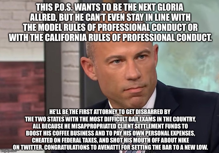 Slimy Avenatti setting the Bar to a new low | THIS P.O.S. WANTS TO BE THE NEXT GLORIA ALLRED, BUT HE CAN’T EVEN STAY IN LINE WITH THE MODEL RULES OF PROFESSIONAL CONDUCT OR WITH THE CALIFORNIA RULES OF PROFESSIONAL CONDUCT. HE’LL BE THE FIRST ATTORNEY TO GET DISBARRED BY THE TWO STATES WITH THE MOST DIFFICULT BAR EXAMS IN THE COUNTRY, ALL BECAUSE HE MISAPPROPRIATED CLIENT SETTLEMENT FUNDS TO BOOST HIS COFFEE BUSINESS AND TO PAY HIS OWN PERSONAL EXPENSES, CHEATED ON FEDERAL TAXES, AND SHOT HIS MOUTH OFF ABOUT NIKE ON TWITTER. CONGRATULATIONS TO AVENATTI FOR SETTING THE BAR TO A NEW LOW. | image tagged in michael avenatti stormy daniels,memes,lawyer,nike,twitter,coffee | made w/ Imgflip meme maker