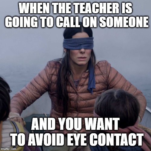Bird Box Meme | WHEN THE TEACHER IS GOING TO CALL ON SOMEONE; AND YOU WANT TO AVOID EYE CONTACT | image tagged in memes,bird box | made w/ Imgflip meme maker