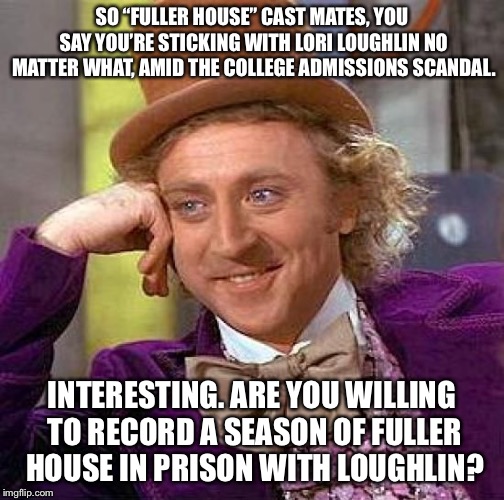 Lori Loughlin’s Fuller House co-stars are full of it | SO “FULLER HOUSE” CAST MATES, YOU SAY YOU’RE STICKING WITH LORI LOUGHLIN NO MATTER WHAT, AMID THE COLLEGE ADMISSIONS SCANDAL. INTERESTING. ARE YOU WILLING TO RECORD A SEASON OF FULLER HOUSE IN PRISON WITH LOUGHLIN? | image tagged in memes,creepy condescending wonka,lori loughlin,full house,college,prison | made w/ Imgflip meme maker