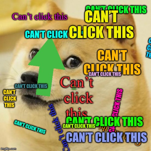 Doge Meme | CAN’T CLICK THIS; CAN’T CLICK THIS; Can’t click this; CAN’T CLICK THIS; CAN’T CLICK THIS; CAN’T CLICK THIS; Can’t click this; CAN’T CLICK THIS; CAN’T CLICK THIS; CAN’T CLICK THIS; Can’t click this; CAN’T CLICK THIS; CAN’T CLICK THIS; Can’t click this; CAN’T CLICK THIS; CAN’T CLICK THIS; CAN’T CLICK THIS; Can’t click this | image tagged in memes,doge | made w/ Imgflip meme maker