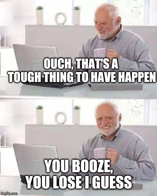 Hide the Pain Harold Meme | OUCH, THAT'S A TOUGH THING TO HAVE HAPPEN YOU BOOZE, YOU LOSE I GUESS | image tagged in memes,hide the pain harold | made w/ Imgflip meme maker