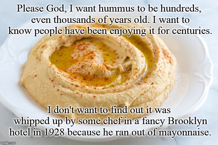 Food of the Gods | Please God, I want hummus to be hundreds, even thousands of years old. I want to know people have been enjoying it for centuries. I don't want to find out it was whipped up by some chef in a fancy Brooklyn hotel in 1928 because he ran out of mayonnaise. | image tagged in hummus,food,fine dining,middle east food | made w/ Imgflip meme maker