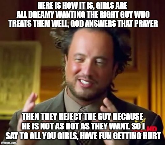 Ancient Aliens | HERE IS HOW IT IS, GIRLS ARE ALL DREAMY WANTING THE RIGHT GUY WHO TREATS THEM WELL, GOD ANSWERS THAT PRAYER; THEN THEY REJECT THE GUY BECAUSE HE IS NOT AS HOT AS THEY WANT. SO I SAY TO ALL YOU GIRLS, HAVE FUN GETTING HURT | image tagged in memes,ancient aliens | made w/ Imgflip meme maker