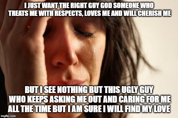 First World Problems Meme | I JUST WANT THE RIGHT GUY GOD SOMEONE WHO TREATS ME WITH RESPECTS, LOVES ME AND WILL CHERISH ME; BUT I SEE NOTHING BUT THIS UGLY GUY WHO KEEPS ASKING ME OUT AND CARING FOR ME ALL THE TIME BUT I AM SURE I WILL FIND MY LOVE | image tagged in memes,first world problems | made w/ Imgflip meme maker
