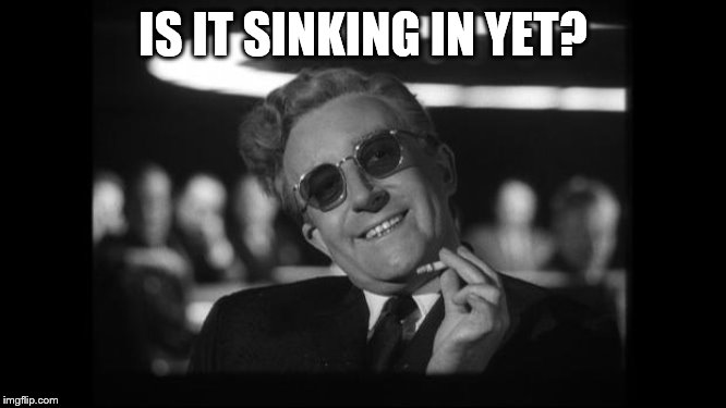 dr strangelove | IS IT SINKING IN YET? | image tagged in dr strangelove | made w/ Imgflip meme maker