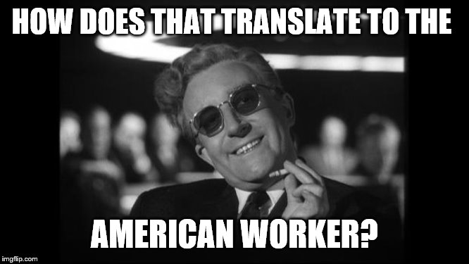 dr strangelove | HOW DOES THAT TRANSLATE TO THE AMERICAN WORKER? | image tagged in dr strangelove | made w/ Imgflip meme maker