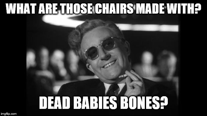 dr strangelove | WHAT ARE THOSE CHAIRS MADE WITH? DEAD BABIES BONES? | image tagged in dr strangelove | made w/ Imgflip meme maker