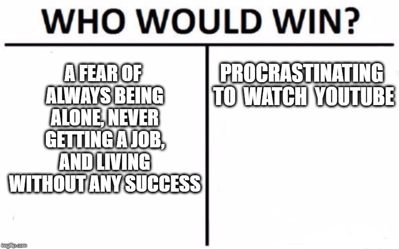 Who Would Win? Meme | A FEAR OF ALWAYS BEING ALONE, NEVER GETTING A JOB, AND LIVING WITHOUT ANY SUCCESS; PROCRASTINATING TO  WATCH  YOUTUBE | image tagged in memes,who would win | made w/ Imgflip meme maker