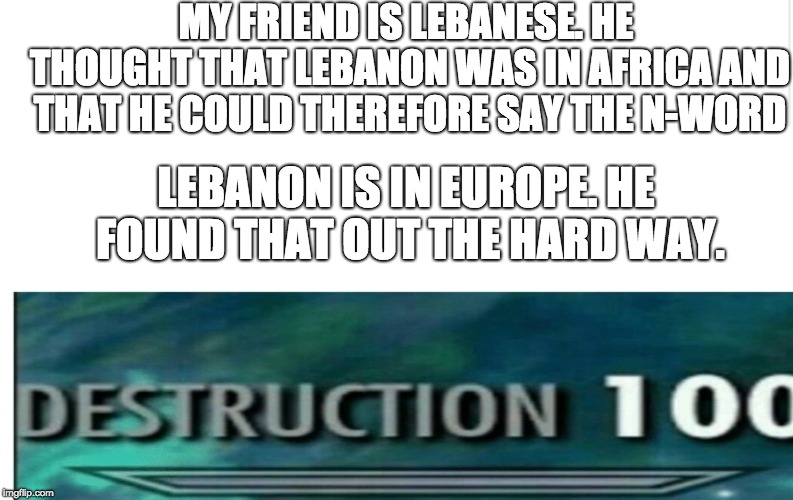 Blank meme template | MY FRIEND IS LEBANESE. HE THOUGHT THAT LEBANON WAS IN AFRICA AND THAT HE COULD THEREFORE SAY THE N-WORD; LEBANON IS IN EUROPE. HE FOUND THAT OUT THE HARD WAY. | image tagged in blank meme template | made w/ Imgflip meme maker